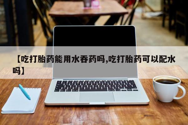 网上买打胎药联系方式微信，【吃打胎药能用水吞药吗,吃打胎药可以配水吗】