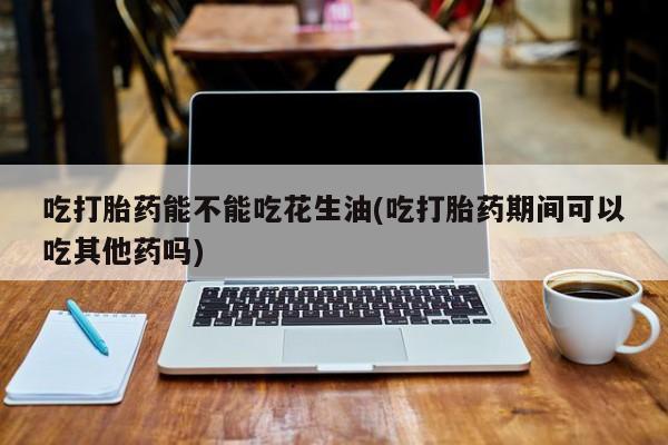 网上买打胎药联系方式微信，吃打胎药能不能吃花生油(吃打胎药期间可以吃其他药吗)