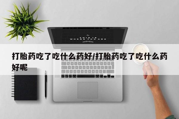 网上买打胎药联系方式微信，打胎药吃了吃什么药好/打胎药吃了吃什么药好呢