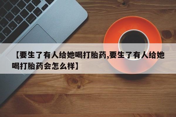 网上买打胎药联系方式微信，【要生了有人给她喝打胎药,要生了有人给她喝打胎药会怎么样】