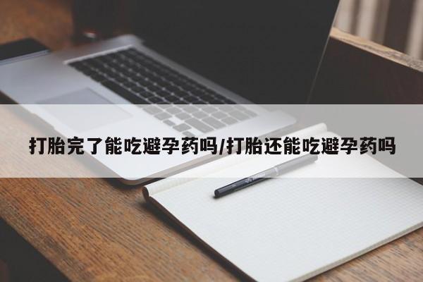 网上买打胎药联系方式微信，打胎完了能吃避孕药吗/打胎还能吃避孕药吗