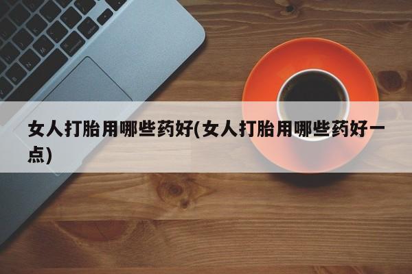 网上买打胎药联系方式微信，女人打胎用哪些药好(女人打胎用哪些药好一点)