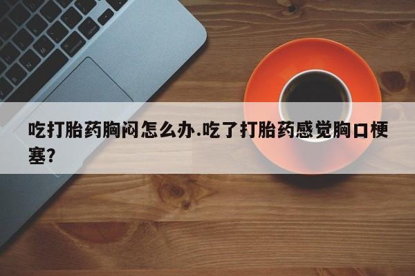 网上买打胎药联系方式微信，吃打胎药胸闷怎么办.吃了打胎药感觉胸口梗塞？
