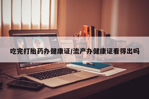 网上买打胎药联系方式微信，吃完打胎药办健康证/流产办健康证看得出吗