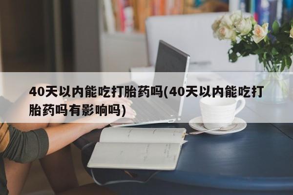 网上买打胎药联系方式微信，40天以内能吃打胎药吗(40天以内能吃打胎药吗有影响吗)