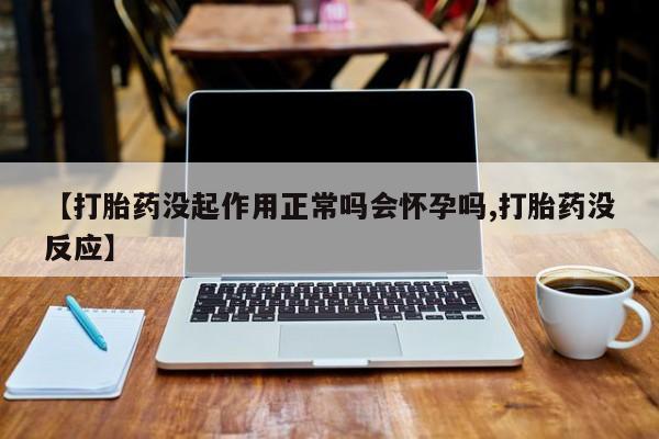 网上买打胎药联系方式微信，【打胎药没起作用正常吗会怀孕吗,打胎药没反应】