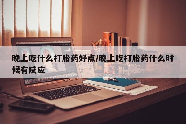 网上买打胎药联系方式微信，晚上吃什么打胎药好点/晚上吃打胎药什么时候有反应