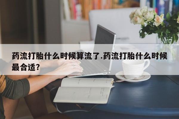 网上买打胎药联系方式微信，药流打胎什么时候算流了.药流打胎什么时候最合适？