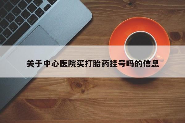 网上买打胎药联系方式微信，关于中心医院买打胎药挂号吗的信息