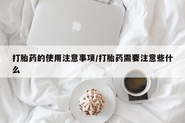网上买打胎药联系方式微信，打胎药的使用注意事项/打胎药需要注意些什么