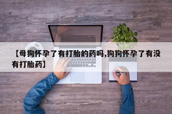 网上买打胎药联系方式微信，【母狗怀孕了有打胎的药吗,狗狗怀孕了有没有打胎药】