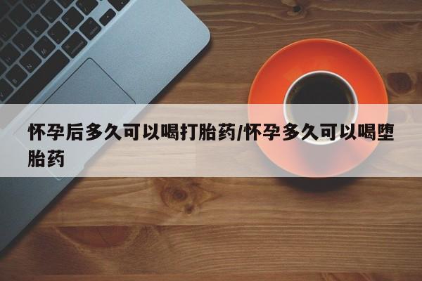 网上买打胎药联系方式微信，怀孕后多久可以喝打胎药/怀孕多久可以喝堕胎药