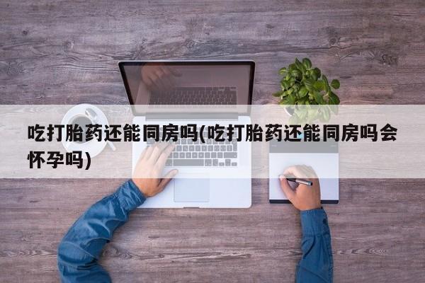 网上买打胎药联系方式微信，吃打胎药还能同房吗(吃打胎药还能同房吗会怀孕吗)