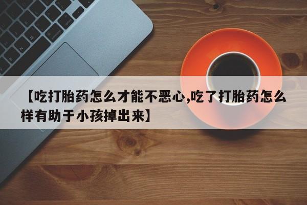 网上买打胎药联系方式微信，【吃打胎药怎么才能不恶心,吃了打胎药怎么样有助于小孩掉出来】