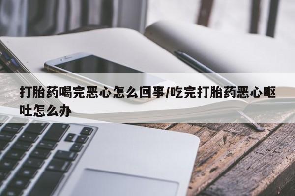 网上买打胎药联系方式微信，打胎药喝完恶心怎么回事/吃完打胎药恶心呕吐怎么办