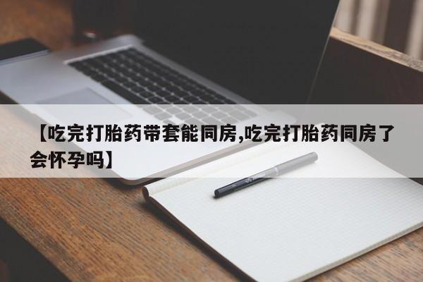 网上买打胎药联系方式微信，【吃完打胎药带套能同房,吃完打胎药同房了会怀孕吗】