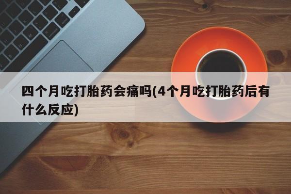 网上买打胎药联系方式微信，四个月吃打胎药会痛吗(4个月吃打胎药后有什么反应)