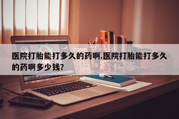 网上买打胎药联系方式微信，医院打胎能打多久的药啊.医院打胎能打多久的药啊多少钱？
