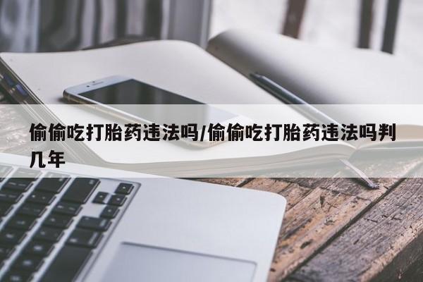 网上买打胎药联系方式微信，偷偷吃打胎药违法吗/偷偷吃打胎药违法吗判几年