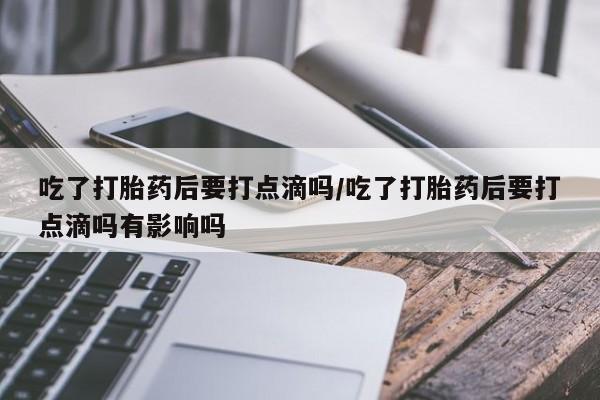 网上买打胎药联系方式微信，吃了打胎药后要打点滴吗/吃了打胎药后要打点滴吗有影响吗