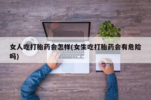 网上买打胎药联系方式微信，女人吃打胎药会怎样(女生吃打胎药会有危险吗)