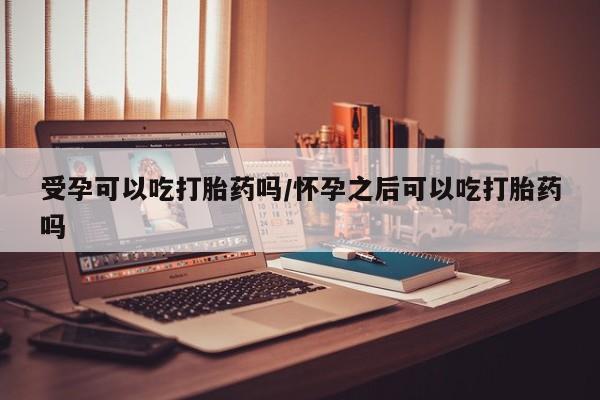 网上买打胎药联系方式微信，受孕可以吃打胎药吗/怀孕之后可以吃打胎药吗