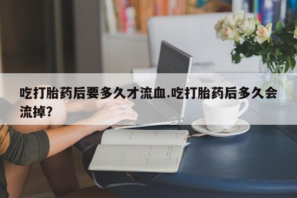 网上买打胎药联系方式微信，吃打胎药后要多久才流血.吃打胎药后多久会流掉？