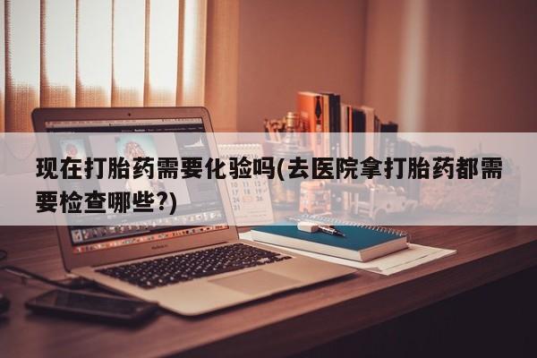 网上买打胎药联系方式微信，现在打胎药需要化验吗(去医院拿打胎药都需要检查哪些?)