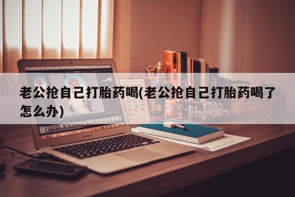 网上买打胎药联系方式微信，老公抢自己打胎药喝(老公抢自己打胎药喝了怎么办)