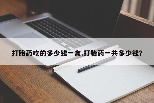 网上买打胎药联系方式微信，打胎药吃的多少钱一盒.打胎药一共多少钱？