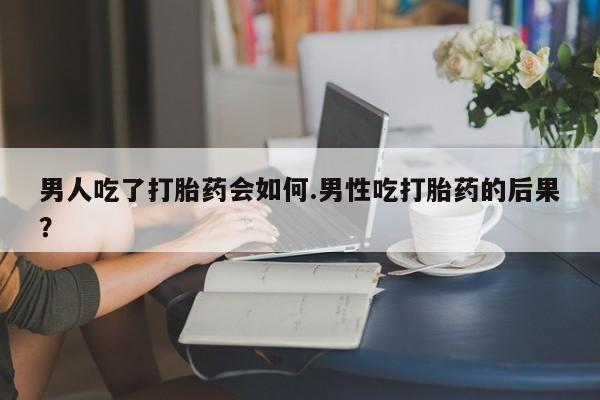 网上买打胎药联系方式微信，男人吃了打胎药会如何.男性吃打胎药的后果？