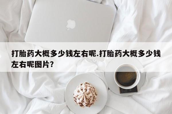 网上买打胎药联系方式微信，打胎药大概多少钱左右呢.打胎药大概多少钱左右呢图片？