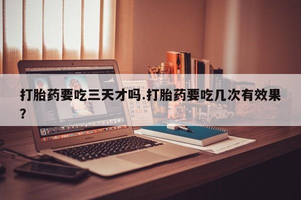 网上买打胎药联系方式微信，打胎药要吃三天才吗.打胎药要吃几次有效果？