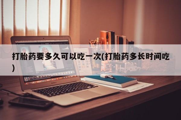 网上买打胎药联系方式微信，打胎药要多久可以吃一次(打胎药多长时间吃)