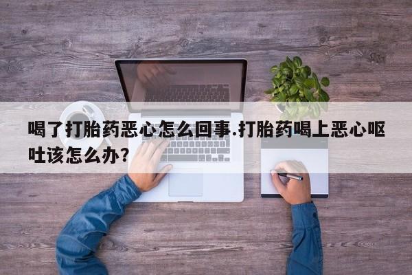 网上买打胎药联系方式微信，喝了打胎药恶心怎么回事.打胎药喝上恶心呕吐该怎么办？