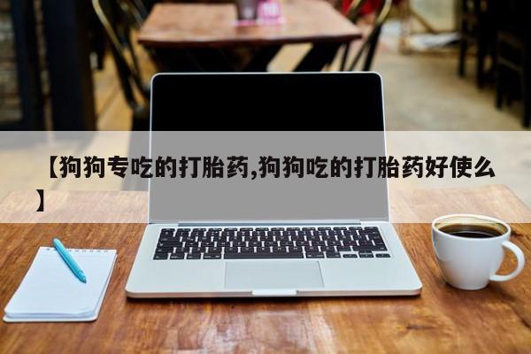 网上买打胎药联系方式微信，【狗狗专吃的打胎药,狗狗吃的打胎药好使么】