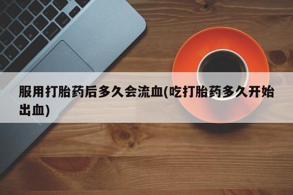 网上买打胎药联系方式微信，服用打胎药后多久会流血(吃打胎药多久开始出血)