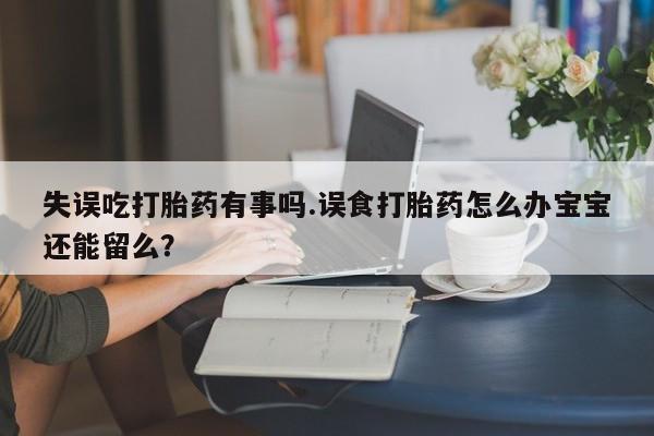 网上买打胎药联系方式微信，失误吃打胎药有事吗.误食打胎药怎么办宝宝还能留么？