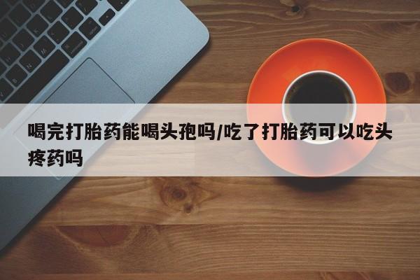 网上买打胎药联系方式微信，喝完打胎药能喝头孢吗/吃了打胎药可以吃头疼药吗