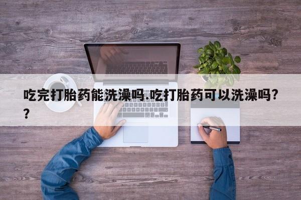 网上买打胎药联系方式微信，吃完打胎药能洗澡吗.吃打胎药可以洗澡吗?？