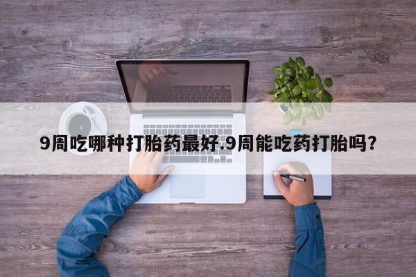 网上买打胎药联系方式微信，9周吃哪种打胎药最好.9周能吃药打胎吗？