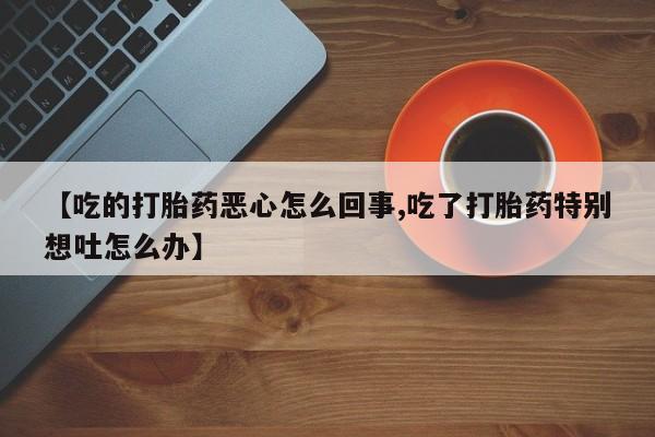 网上买打胎药联系方式微信，【吃的打胎药恶心怎么回事,吃了打胎药特别想吐怎么办】