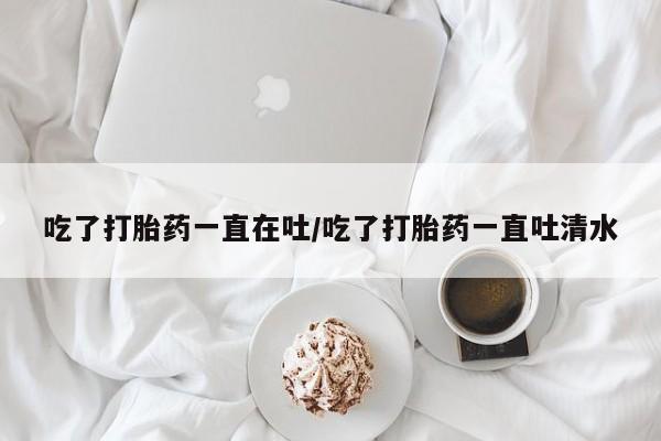 网上买打胎药联系方式微信，吃了打胎药一直在吐/吃了打胎药一直吐清水