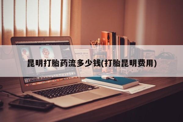 网上买打胎药联系方式微信，昆明打胎药流多少钱(打胎昆明费用)