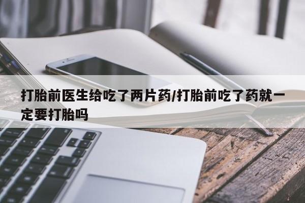 网上买打胎药联系方式微信，打胎前医生给吃了两片药/打胎前吃了药就一定要打胎吗