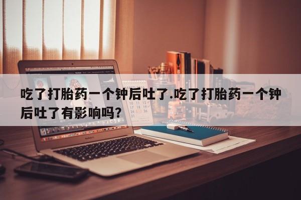 网上买打胎药联系方式微信，吃了打胎药一个钟后吐了.吃了打胎药一个钟后吐了有影响吗？