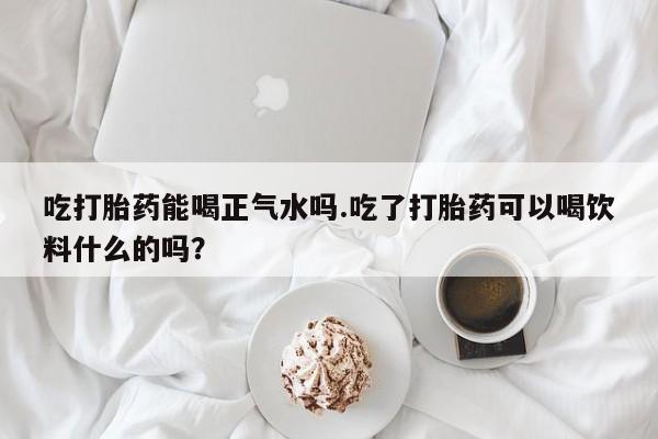网上买打胎药联系方式微信，吃打胎药能喝正气水吗.吃了打胎药可以喝饮料什么的吗？