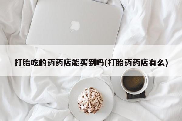 网上买打胎药联系方式微信，打胎吃的药药店能买到吗(打胎药药店有么)