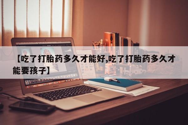 网上买打胎药联系方式微信，【吃了打胎药多久才能好,吃了打胎药多久才能要孩子】