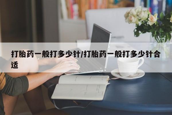 网上买打胎药联系方式微信，打胎药一般打多少针/打胎药一般打多少针合适